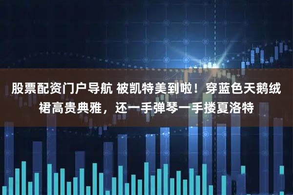 股票配资门户导航 被凯特美到啦！穿蓝色天鹅绒裙高贵典雅，还一手弹琴一手搂夏洛特