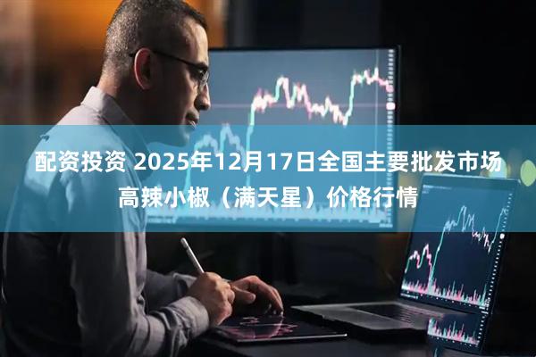 配资投资 2025年12月17日全国主要批发市场高辣小椒（满天星）价格行情