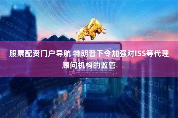 股票配资门户导航 特朗普下令加强对ISS等代理顾问机构的监管