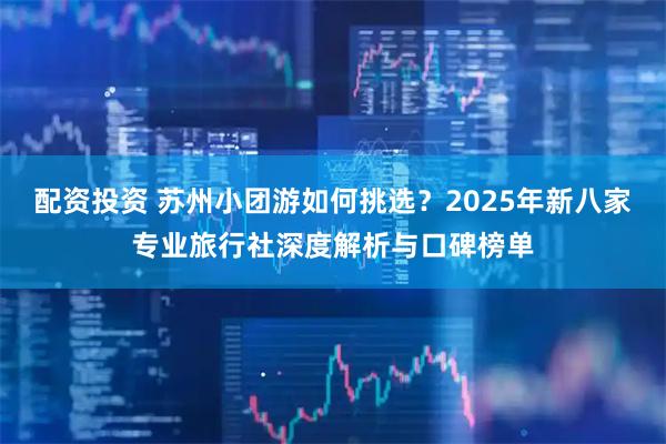 配资投资 苏州小团游如何挑选？2025年新八家专业旅行社深度解析与口碑榜单