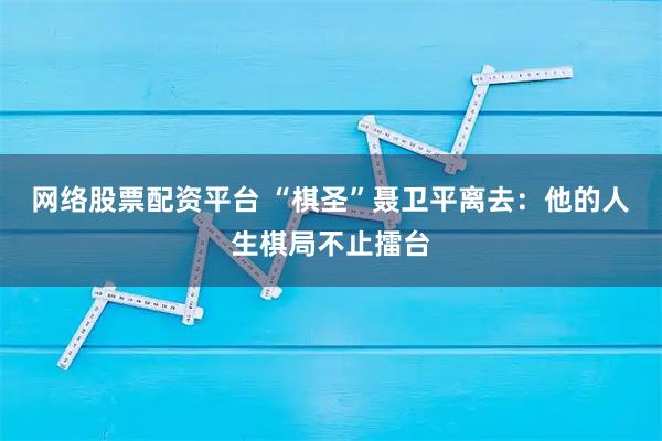 网络股票配资平台 “棋圣”聂卫平离去：他的人生棋局不止擂台