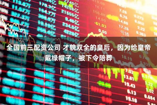 全国前三配资公司 才貌双全的皇后，因为给皇帝戴绿帽子，被下令陪葬