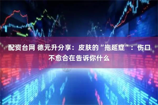 配资台网 德元升分享：皮肤的“拖延症”：伤口不愈合在告诉你什么