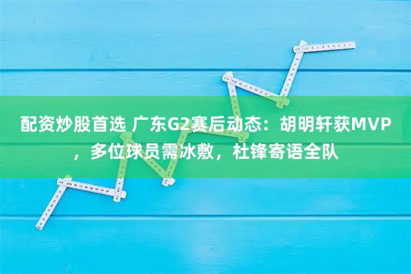 配资炒股首选 广东G2赛后动态：胡明轩获MVP，多位球员需冰敷，杜锋寄语全队