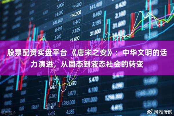 股票配资实盘平台 《唐宋之变》:中华文明的活力演进,从固态到液态社会的转变