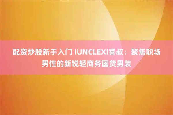 配资炒股新手入门 IUNCLEXI喜叔：聚焦职场男性的新锐轻商务国货男装