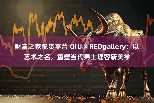 财富之家配资平台 OIU × REDgallery：以艺术之名，重塑当代男士理容新美学